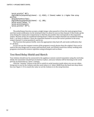 CHAPTER 2 „ APPLIANCE REMOTE CONTROL
Serial.println(" ON");
digitalWrite(outputArray[channel - 1], HIGH); // Channel number is 1 higher than array
position
delay(buttonPressTime);
digitalWrite(outputArray[channel - 1], LOW);
Serial.print("Output ");
Serial.print(channel);
Serial.println(" OFF");
}
The pulseOutput function accepts a single integer value passed to it from the main program loop,
and then sends notification via the serial port that it is about to turn on that channel. It then looks up the
array listing the output pins (outputArray) to find the pin number that corresponds to the requested
output. Because arrays are numbered starting from 0, while our output channels are numbered starting
from 1, we have to subtract 1 from the requested channel to access the correct position in the array:
output channel 1 is array position 0, and so on.
The function then pauses briefly, turns the appropriate relay back off, and sends notification that
it’s all done.
As you can see the compact version of the program is much shorter than the original. Once you’re
used to the way things such as arrays and functions work, you’ll find it much less clumsy working with
programs structured to remove repetition using techniques such as these.
Test Reed Relay Shield and Sketch
Your Arduino should now be connected to the appliance remote control transmitter using the reed relay
shield, the transmitter should have its battery in place, and your Arduino will be listening on the serial
port for an instruction to “press” a button.
Click the “monitor” button in the IDE to switch to serial-monitor mode where you can see values
being sent to you by the Arduino and also send values to it. Select 38400 from the baud rate drop-down
box (see Figure 2-13) to match the value we set the Arduino to in the setup function.
32
 