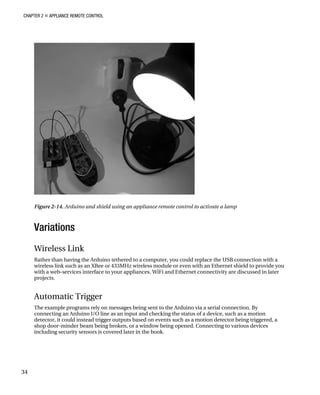 CHAPTER 2 „ APPLIANCE REMOTE CONTROL
Figure 2-14. Arduino and shield using an appliance remote control to activate a lamp
Variations
Wireless Link
Rather than having the Arduino tethered to a computer, you could replace the USB connection with a
wireless link such as an XBee or 433MHz wireless module or even with an Ethernet shield to provide you
with a web-services interface to your appliances. WiFi and Ethernet connectivity are discussed in later
projects.
Automatic Trigger
The example programs rely on messages being sent to the Arduino via a serial connection. By
connecting an Arduino I/O line as an input and checking the status of a device, such as a motion
detector, it could instead trigger outputs based on events such as a motion detector being triggered, a
shop door-minder beam being broken, or a window being opened. Connecting to various devices
including security sensors is covered later in the book.
34
 
