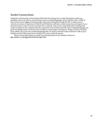 CHAPTER 2 „ APPLIANCE REMOTE CONTROL
35
Socket Connections
Using the serial monitor in the Arduino IDE is fine for testing, but to make this project useful you
probably want to be able to control devices from a scripting language such as Python, Perl, or PHP so
that events can be triggered automatically rather than manually through the IDE. A utility such as
ser2net (on Linux) or serproxy (on MacOS and Windows) will take a serial connection and expose it as a
network socket so that it can be accessed over a network. This is also a huge help when working with
scripts running on the computer directly connected to the Arduino because most scripting languages are
great at making socket connections but terrible at connecting to serial ports. Using a serial-to-network
proxy allows you to use any scripting language that can open a network socket and have it talk to your
Arduino via the USB connection as easily as if it were a network service.
There is more information on serial-to-network proxies on the Arduino web site at
www.arduino.cc/playground/Interfacing/Flash.
 