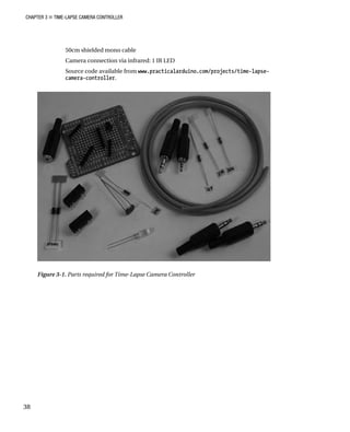 CHAPTER 3 „ TIME-LAPSE CAMERA CONTROLLER
50cm shielded mono cable
Camera connection via infrared: 1 IR LED
Source code available from www.practicalarduino.com/projects/time-lapse-
camera-controller.
Figure 3-1. Parts required for Time-Lapse Camera Controller
38
 