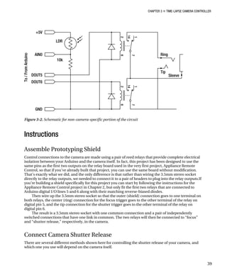 CHAPTER 3 „ TIME-LAPSE CAMERA CONTROLLER
Figure 3-2. Schematic for non-camera-specific portion of the circuit
Instructions
Assemble Prototyping Shield
Control connections to the camera are made using a pair of reed relays that provide complete electrical
isolation between your Arduino and the camera itself. In fact, this project has been designed to use the
same pins as the first two outputs on the relay board used in the very first project, Appliance Remote
Control, so that if you’ve already built that project, you can use the same board without modification.
That’s exactly what we did, and the only difference is that rather than wiring the 3.5mm stereo socket
directly to the relay outputs, we needed to connect it to a pair of headers to plug into the relay outputs.If
you’re building a shield specifically for this project you can start by following the instructions for the
Appliance Remote Control project in Chapter 2, but only fit the first two relays that are connected to
Arduino digital I/O lines 5 and 6 along with their matching reverse-biased diodes.
Then wire up the 3.5mm stereo socket so that the outer (shield) connection goes to one terminal on
both relays, the center (ring) connection for the focus trigger goes to the other terminal of the relay on
digital pin 5, and the tip connection for the shutter trigger goes to the other terminal of the relay on
digital pin 6.
The result is a 3.5mm stereo socket with one common connection and a pair of independently
switched connections that have one link in common. The two relays will then be connected to “focus”
and “shutter release,” respectively, in the camera.
Connect Camera Shutter Release
There are several different methods shown here for controlling the shutter release of your camera, and
which one you use will depend on the camera itself.
39
 