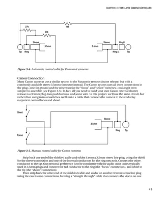 CHAPTER 3 „ TIME-LAPSE CAMERA CONTROLLER
Figure 3-4. Automatic control cable for Panasonic cameras
Canon Connection
Many Canon cameras use a similar system to the Panasonic remote shutter release, but with a
commonly available stereo 3.5mm connector instead. The Canon system uses all three connections in
the plug—one for ground and the other two for the “focus” and “shoot” switches—making it even
simpler to assemble (see Figure 3-5). In fact, all you need to build your own Canon external shutter
release is a 3.5mm plug, two push buttons, and some wire. In this project, we’ll use the same circuit, but
rather than using manual switches, we’ll make a cable that connects the camera to the reed relay
outputs to control focus and shoot.
Figure 3-5. Manual control cable for Canon cameras
Strip back one end of the shielded cable and solder it onto a 3.5mm stereo line plug, using the shield
for the sleeve connection and one of the internal conductors for the ring next to it. Connect the other
conductor to the tip. Our personal preference is to be consistent with the audio color codes typically
used in 3.5mm plugs and connect the red conductor to the ring (the “focus” connection), and white to
the tip (the “shoot” connection).
Then strip back the other end of the shielded cable and solder on another 3.5mm stereo line plug
using the exact some connections, forming a “straight through” cable that connects the sleeve on one
41
 