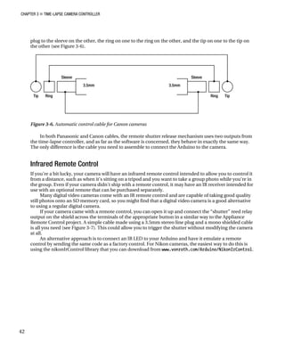 CHAPTER 3 „ TIME-LAPSE CAMERA CONTROLLER
plug to the sleeve on the other, the ring on one to the ring on the other, and the tip on one to the tip on
the other (see Figure 3-6).
Figure 3-6. Automatic control cable for Canon cameras
In both Panasonic and Canon cables, the remote shutter release mechanism uses two outputs from
the time-lapse controller, and as far as the software is concerned, they behave in exactly the same way.
The only difference is the cable you need to assemble to connect the Arduino to the camera.
Infrared Remote Control
If you’re a bit lucky, your camera will have an infrared remote control intended to allow you to control it
from a distance, such as when it’s sitting on a tripod and you want to take a group photo while you’re in
the group. Even if your camera didn’t ship with a remote control, it may have an IR receiver intended for
use with an optional remote that can be purchased separately.
Many digital video cameras come with an IR remote control and are capable of taking good quality
still photos onto an SD memory card, so you might find that a digital video camera is a good alternative
to using a regular digital camera.
If your camera came with a remote control, you can open it up and connect the “shutter” reed relay
output on the shield across the terminals of the appropriate button in a similar way to the Appliance
Remote Control project. A simple cable made using a 3.5mm stereo line plug and a mono shielded cable
is all you need (see Figure 3-7). This could allow you to trigger the shutter without modifying the camera
at all.
An alternative approach is to connect an IR LED to your Arduino and have it emulate a remote
control by sending the same code as a factory control. For Nikon cameras, the easiest way to do this is
using the nikonIrControl library that you can download from www.vonroth.com/Arduino/NikonIrControl.
42
 