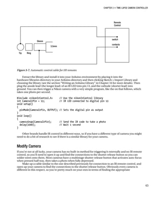 CHAPTER 3 „ TIME-LAPSE CAMERA CONTROLLER
Figure 3-7. Automatic control cable for I/R remotes
Extract the library and install it into your Arduino environment by placing it into the
hardware/libraries directory in your Arduino directory and then clicking Sketch > Import Library and
choosing the library (see the section “Writing an Arduino Library” in Chapter 16 for more details). Then
plug the anode lead (the longer lead) of an IR LED into pin 13, and the cathode (shorter lead) into
ground. You can then trigger a Nikon camera with a very simple program, like the on that follows, which
takes one photo per second.
#include <nikonIrControl.h> // Use the nikonIrControl library
int CameraIrPin = 13; // IR LED connected to digital pin 13
void setup()
{
pinMode(CameraIrPin, OUTPUT); // Sets the digital pin as output
}
void loop()
{
cameraSnap(CameraIrPin); // Send the IR code to take a photo
delay(1000); // Wait 1 second
}
Other brands handle IR control in different ways, so if you have a different type of camera you might
need to do a bit of research to see if there is a similar library for your camera.
Modify Camera
If you’re not at all lucky, your camera has no built-in method for triggering it externally and no IR remote
control, so you’ll need to open it up and find the connections to the shutter release button so you can
solder wires onto them. Most cameras have a multistage shutter-release button that activates auto-focus
when pressed half way, then takes a photo when fully depressed.
Make up a cable similar to the one described previously for connection to an IR remote control, and
open up your camera to find the connections to the shutter release button. Obviously every camera is
different in this respect, so you’re pretty much on your own in terms of finding the appropriate
43
 