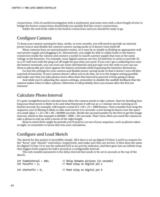 CHAPTER 3 „ TIME-LAPSE CAMERA CONTROLLER
connections. A bit of careful investigation with a multimeter and some tests with a short length of wire to
bridge the button connections should help you quickly find the correct connections.
Solder the end of the cable to the button connections and you should be ready to go.
Configure Camera
To keep your camera running for days, weeks, or even months, you will need to provide an external
power source and disable the camera’s power-saving mode so it doesn’t turn itself off.
Many cameras have an external power socket, so it may be as simple as finding an appropriate wall
wart power supply and plugging it in. Alternatively, you might be able to solder leads to the battery
connectors inside the camera and connect a socket to match a power supply that runs at the same
voltage as the batteries. For example, most digital cameras use two AA batteries in series to provide 3V,
so a 3V wall wart with the plug cut off might be just what you need. If you can’t get a soldering iron onto
the battery terminals, you can even use some old batteries and put tape over the ends so you can use
them to physically jam wires against the battery terminals while bypassing the batteries themselves.
Go into the settings for your camera and disable power-saving mode so that it doesn’t turn off after
a period of inactivity. If your camera doesn’t allow you to do that, set it to the longest setting possible
and make sure that you take photos more often than that interval to prevent it from going to sleep.
And while you’re adjusting the camera settings, remember to disable the audible feedback that the
camera makes when it takes a photo. Otherwise it will probably drive you insane after the first ten
minutes!
Calculate Photo Interval
It’s quite straightforward to calculate how often the camera needs to take a photo. Start by deciding how
long your final movie is likely to be and what framerate it will run at: a 2 minute movie running at 25
frames/second, for example, will require a total of 2 × 60 × 25 = 3000 frames. Then consider how long the
sequence you’re filming is likely to take and convert it to seconds: a tree losing its leaves over the space
of a week takes 7 × 24 × 60 × 60 = 604800 seconds. Divide the second number by the first to get the image
interval, which in this example is 604800 / 3000 = 201 seconds. That’s how often you need the camera to
take a photo to end up with a movie of the right length.
Keep in mind there might be periods you’ll need to cut out of your sequence, such as photos taken
at night, so remember to factor that into your calculation.
Configure and Load Sketch
The sketch for this project is incredibly simple. All it does is set up digital I/O lines 5 and 6 as outputs for
the “focus” and “shutter” reed relays, respectively, and make sure they are set low. It then does the same
for digital I/O line 13 to use the onboard LED as an activity indicator, and then goes into an infinite loop
that triggers both outputs for half a second at a configurable interval.
The only tunable parameter is the delay interval that needs to be set in seconds at the top of the
sketch.
int frameInterval = 300; // Delay between pictures (in seconds)
int focusPin = 5; // Reed relay on digital pin 5
int shutterPin = 6; // Reed relay on digital pin 6
44
 