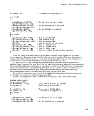 CHAPTER 3 „ TIME-LAPSE CAMERA CONTROLLER
int ledPin = 13; // LED connected to digital pin 13
void setup()
{
pinMode(focusPin, OUTPUT); // Set the focus pin as an output
digitalWrite(focusPin, LOW);
pinMode(shutterPin, OUTPUT); // Set the shutter pin as an output
digitalWrite(shutterPin, LOW);
pinMode(ledPin, OUTPUT); // Set the LED pin as an output
digitalWrite(ledPin, LOW);
}
void loop()
{
digitalWrite(ledPin, HIGH); // Turn on activity LED
digitalWrite(focusPin, HIGH); // Turn on focus relay
digitalWrite(shutterPin, HIGH); // Turn on shutter relay
delay(500); // Hold the button for 1/2 second
digitalWrite(ledPin, LOW); // Turn off activity LED
digitalWrite(shutterPin, LOW); // Turn off shutter relay
digitalWrite(focusPin, LOW); // Turn off focus relay
delay(1000 * frameInterval); // Wait the required interval before repeating
}
While this simple delay-loop approach works perfectly well for simple projects like this, it can
become a problem if you want to add a bit of intelligence to the system later. Whenever the Arduino is
waiting for the delay() function at the end of the loop to finish, it is effectively locked: it can’t process
other commands even though the CPU isn’t doing anything useful at the time.
It’s good practice to avoid unnecessary delay loops in your sketches if possible, so we’ve also
included another version of the same sketch that has been written using the Aiko application framework.
Aiko is an Arduino library that is designed to make it easy to write “event-driven” sketches consisting of
many subsections that may either run independently or interact with each other in a complex way.
Although it’s overkill for this little project, it’s a good exercise to compare the simple delay-loop
approach shown previously to a version of the same sketch written using Aiko.
To use Aiko in your sketches, you need to download and install it using the instructions shown at
the development repository at github.com/geekscape/Aiko.
Once it’s installed you’ll be able to compile the following “Aiko-ised” version of the sketch.
#include <AikoEvents.h>
using namespace Aiko;
int frameInterval = 300; // Delay between pictures (in seconds)
int focusPin = 5; // Reed relay on digital pin 5
int shutterPin = 6; // Reed relay on digital pin 6
int ledPin = 13; // LED connected to digital pin 13
void setup()
{
pinMode(focusPin, OUTPUT); // Set the focus pin as an output
digitalWrite(focusPin, LOW);
pinMode(shutterPin, OUTPUT); // Set the shutter pin as an output
45
 