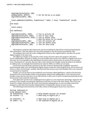 CHAPTER 3 „ TIME-LAPSE CAMERA CONTROLLER
digitalWrite(shutterPin, LOW);
pinMode(ledPin, OUTPUT); // Set the LED pin as an output
digitalWrite(ledPin, LOW);
Events.addHandler(takePhoto, frameInterval * 1000); // Every 'frameInterval' seconds
}
void loop()
{
Events.loop();
}
void takePhoto()
{
digitalWrite(ledPin, HIGH); // Turn on activity LED
digitalWrite(focusPin, HIGH); // Turn on focus relay
digitalWrite(shutterPin, HIGH); // Turn on shutter relay
delay(500); // Hold the button for 1/2 second
digitalWrite(ledPin, LOW); // Turn off activity LED
digitalWrite(shutterPin, LOW); // Turn off shutter relay
digitalWrite(focusPin, LOW); // Turn off focus relay
}
All programs using the Aiko framework start by including the Aiko library itself and declaring the
Aiko namespace. This step allows the rest of the program to use the features provided by Aiko.
The program then uses the same configuration values as the original sketch, and also sets up the
digital outputs in the same way.
The differences begin on the last line of the setup() function where the program calls Aiko’s
Events.addHandler() function to define an event handler that needs to be called at a regular interval. In
this case, the event handler is the takePhoto() function and we declare that we need it to be executed
every “frameInterval” seconds. Because Aiko’s time-based event handler needs the delay to be defined
in milliseconds, we multiply the frameInterval value by 1000 so it will be set correctly.
You’ll notice that the loop() function in the Aiko version is dramatically simplified: instead of
performing the delay and controlling the digital outputs inside the main program loop, all we need to do
is have a call to Events.loop(), another Aiko function that ensures any event handlers due to be executed
are processed as required.
Finally, you can see that we have defined a new function called takePhoto(), which is the function
declared as the event handler earlier in the program using Events.addHandler(). Every time the event
handler comes due for execution (every 300 seconds, in this case) it will be invoked automatically by the
Events.loop() line inside the main loop.
This approach sounds more complicated, but it gains us a very important advantage: whenever the
Arduino is not actually executing the takePhoto() function it is free to do other things. The CPU is not
bound in a delay() function for the entire time between taking photos, so you can easily extend the
program to add other functionality independently of clicking the shutter on your camera.
The following trivial extension to the Aiko version of the program shows how easy this is.
#include <AikoEvents.h>
using namespace Aiko;
int frameInterval = 300; // Delay between pictures (in seconds)
int focusPin = 5; // Reed relay on digital pin 5
int shutterPin = 6; // Reed relay on digital pin 6
int ledPin = 13; // LED connected to digital pin 13
46
 