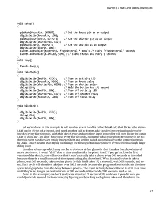 CHAPTER 3 „ TIME-LAPSE CAMERA CONTROLLER
void setup()
{
pinMode(focusPin, OUTPUT); // Set the focus pin as an output
digitalWrite(focusPin, LOW);
pinMode(shutterPin, OUTPUT); // Set the shutter pin as an output
digitalWrite(shutterPin, LOW);
pinMode(ledPin, OUTPUT); // Set the LED pin as an output
digitalWrite(ledPin, LOW);
Events.addHandler(takePhoto, frameInterval * 1000); // Every 'frameInterval' seconds
Events.addHandler(blinkLed, 5000); // Blink status LED every 5 seconds
}
void loop()
{
Events.loop();
}
void takePhoto()
{
digitalWrite(ledPin, HIGH); // Turn on activity LED
digitalWrite(focusPin, HIGH); // Turn on focus relay
digitalWrite(shutterPin, HIGH); // Turn on shutter relay
delay(500); // Hold the button for 1/2 second
digitalWrite(ledPin, LOW); // Turn off activity LED
digitalWrite(shutterPin, LOW); // Turn off shutter relay
digitalWrite(focusPin, LOW); // Turn off focus relay
}
void blinkLed()
{
digitalWrite(ledPin, HIGH);
delay(100);
digitalWrite(ledPin, LOW);
}
All we’ve done in this example is add another event handler called blinkLed() that flickers the status
LED on for 1/10th of a second, and used another call to Events.addHandler() to set that handler to be
invoked every five seconds. With this sketch your Arduino time-lapse controller will now flicker its status
LED to show an “I’m alive” heartbeat every five seconds, no matter what your photo frequency is set to:
the two event handlers are totally independent and will be called automatically at the correct intervals
by Aiko—much neater than trying to manage the timing of two independent events within a single large
delay loop!
Another advantage which may not be so obvious at first glance is that it makes the photo interval
more consistent: it won’t “drift” due to time used to take the photo itself. If you go back to the first
version of the sketch, you will notice that it won’t actually take a photo every 300 seconds as intended
because there is a small amount of time spent taking the photo itself. What it actually does is take a
photo, wait 300 seconds, take another photo (which itself takes 1/2 a second), wait 300 seconds, and so
on. Each cycle will therefore take just over 300.5 seconds because the program doesn’t subtract the time
spent taking a photo from the delay between photos. The result is that photos will tend to drift over time
until they’re no longer on neat intervals of 300 seconds, 600 seconds, 900 seconds, and so on.
Sure, in this example you don’t really care about a 1/2 second drift, and even if you did care you
could just code around the inaccuracy by figuring out how long each photo takes and then have the
47
 
