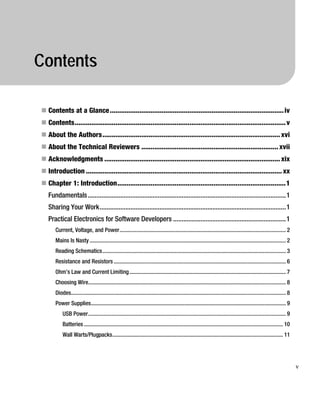 Contents
„ Contents at a Glance..............................................................................................iv
„ Contents..................................................................................................................v
„ About the Authors................................................................................................ xvi
„ About the Technical Reviewers .......................................................................... xvii
„ Acknowledgments ............................................................................................... xix
„ Introduction .......................................................................................................... xx
„ Chapter 1: Introduction...........................................................................................1
Fundamentals....................................................................................................................1
Sharing Your Work.............................................................................................................1
Practical Electronics for Software Developers ..................................................................1
Current, Voltage, and Power..................................................................................................................... 2
Mains Is Nasty.......................................................................................................................................... 2
Reading Schematics................................................................................................................................. 3
Resistance and Resistors ......................................................................................................................... 6
Ohm’s Law and Current Limiting.............................................................................................................. 7
Choosing Wire........................................................................................................................................... 8
Diodes....................................................................................................................................................... 8
Power Supplies......................................................................................................................................... 9
USB Power........................................................................................................................................... 9
Batteries ............................................................................................................................................ 10
Wall Warts/Plugpacks........................................................................................................................ 11
v
 