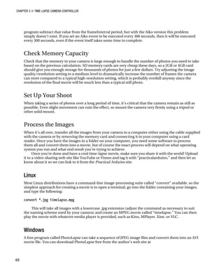 CHAPTER 3 „ TIME-LAPSE CAMERA CONTROLLER
program subtract that value from the frameInterval period, but with the Aiko version this problem
simply doesn’t exist. If you set an Aiko event to be executed every 300 seconds, then it will be executed
every 300 seconds, even if the event itself takes some time to complete.
Check Memory Capacity
Check that the memory in your camera is large enough to handle the number of photos you need to take
based on the previous calculation. SD memory cards are very cheap these days, so a 2GB or 4GB card
should give you enough storage for thousands of photos for just a few dollars. Try adjusting the image
quality/resolution setting to a medium level to dramatically increase the number of frames the camera
can store compared to a typical high-resolution setting, which is probably overkill anyway since the
resolution of the final movie will be much less than a typical still photo.
Set Up Your Shoot
When taking a series of photos over a long period of time, it’s critical that the camera remain as still as
possible. Even slight movement can ruin the effect, so mount the camera very firmly using a tripod or
other solid mount.
Process the Images
When it’s all over, transfer all the images from your camera to a computer either using the cable supplied
with the camera or by removing the memory card and connecting it to your computer using a card
reader. Once you have the images in a folder on your computer, you need some software to process
them all and convert them into a movie, but of course the exact process will depend on what operating
system you run and what end result you’re trying to achieve.
Once you’re done and have a cool time-lapse movie, make sure you share it with the world! Upload
it to a video-sharing web site like YouTube or Vimeo and tag it with “practicalarduino,” and then let us
know about it so we can link to it from the Practical Arduino site.
Linux
Most Linux distributions have a command-line image-processing suite called “convert” available, so the
simplest approach for creating a movie is to open a terminal, go into the folder containing your images,
and type the following:
convert *.jpg timelapse.mpg
This will take all images with a lowercase .jpg extension (adjust the command as necessary to suit
the naming scheme used by your camera) and create an MPEG movie called “timelapse.” You can then
play the movie with whatever media player is provided, such as Kino, MPlayer, Xine, or VLC.
Windows
A free program called PhotoLapse can take a sequence of JPEG image files and convert them into an AVI
movie file. You can download PhotoLapse free from the author’s web site at
48
 