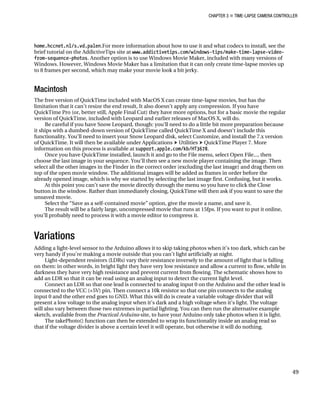 CHAPTER 3 „ TIME-LAPSE CAMERA CONTROLLER
home.hccnet.nl/s.vd.palen.For more information about how to use it and what codecs to install, see the
brief tutorial on the AddictiveTips site at www.addictivetips.com/windows-tips/make-time-lapse-video-
from-sequence-photos. Another option is to use Windows Movie Maker, included with many versions of
Windows. However, Windows Movie Maker has a limitation that it can only create time-lapse movies up
to 8 frames per second, which may make your movie look a bit jerky.
Macintosh
The free version of QuickTime included with MacOS X can create time-lapse movies, but has the
limitation that it can’t resize the end result, It also doesn’t apply any compression. If you have
QuickTime Pro (or, better still, Apple Final Cut) they have more options, but for a basic movie the regular
version of QuickTime, included with Leopard and earlier releases of MacOS X, will do.
Be careful if you have Snow Leopard, though: you’ll need to do a little bit more preparation because
it ships with a dumbed-down version of QuickTime called QuickTime X and doesn’t include this
functionality. You’ll need to insert your Snow Leopard disk, select Customize, and install the 7.x version
of QuickTime. It will then be available under Applications h Utilities h QuickTime Player 7. More
information on this process is available at support.apple.com/kb/HT3678.
Once you have QuickTime installed, launch it and go to the File menu, select Open File..., then
choose the last image in your sequence. You’ll then see a new movie player containing the image. Then
select all the other images in the Finder in the correct order (excluding the last image) and drag them on
top of the open movie window. The additional images will be added as frames in order before the
already opened image, which is why we started by selecting the last image first. Confusing, but it works.
At this point you can’t save the movie directly through the menu so you have to click the Close
button in the window. Rather than immediately closing, QuickTime will then ask if you want to save the
unsaved movie.
Select the “Save as a self-contained movie” option, give the movie a name, and save it.
The result will be a fairly large, uncompressed movie that runs at 15fps. If you want to put it online,
you’ll probably need to process it with a movie editor to compress it.
Variations
Adding a light-level sensor to the Arduino allows it to skip taking photos when it’s too dark, which can be
very handy if you’re making a movie outside that you can’t light artificially at night.
Light-dependent resistors (LDRs) vary their resistance inversely to the amount of light that is falling
on them: in other words, in bright light they have very low resistance and allow a current to flow, while in
darkness they have very high resistance and prevent current from flowing. The schematic shows how to
add an LDR so that it can be read using an analog input to detect the current light level.
Connect an LDR so that one lead is connected to analog input 0 on the Arduino and the other lead is
connected to the VCC (+5V) pin. Then connect a 10k resistor so that one pin connects to the analog
input 0 and the other end goes to GND. What this will do is create a variable voltage divider that will
present a low voltage to the analog input when it’s dark and a high voltage when it’s light. The voltage
will also vary between those two extremes in partial lighting. You can then run the alternative example
sketch, available from the Practical Arduino site, to have your Arduino only take photos when it is light.
The takePhoto() function can then be extended to wrap its functionality inside an analog read so
that if the voltage divider is above a certain level it will operate, but otherwise it will do nothing.
49
 