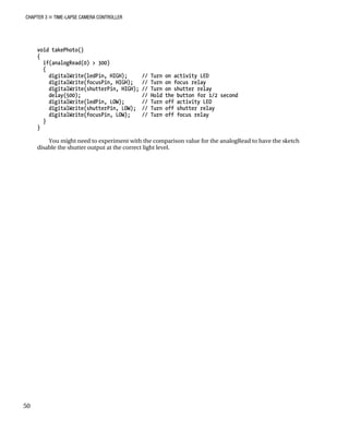 CHAPTER 3 „ TIME-LAPSE CAMERA CONTROLLER
50
void takePhoto()
{
if(analogRead(0) > 300)
{
digitalWrite(ledPin, HIGH); // Turn on activity LED
digitalWrite(focusPin, HIGH); // Turn on focus relay
digitalWrite(shutterPin, HIGH); // Turn on shutter relay
delay(500); // Hold the button for 1/2 second
digitalWrite(ledPin, LOW); // Turn off activity LED
digitalWrite(shutterPin, LOW); // Turn off shutter relay
digitalWrite(focusPin, LOW); // Turn off focus relay
}
}
You might need to experiment with the comparison value for the analogRead to have the sketch
disable the shutter output at the correct light level.
 