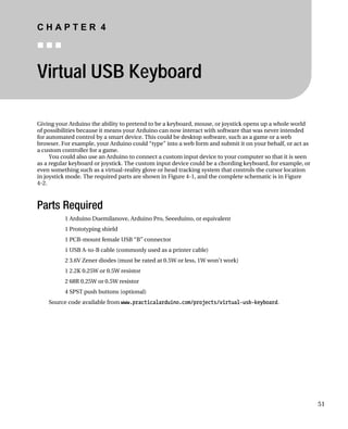 C H A P T E R 4
„ „ „
Virtual USB Keyboard
Giving your Arduino the ability to pretend to be a keyboard, mouse, or joystick opens up a whole world
of possibilities because it means your Arduino can now interact with software that was never intended
for automated control by a smart device. This could be desktop software, such as a game or a web
browser. For example, your Arduino could “type” into a web form and submit it on your behalf, or act as
a custom controller for a game.
You could also use an Arduino to connect a custom input device to your computer so that it is seen
as a regular keyboard or joystick. The custom input device could be a chording keyboard, for example, or
even something such as a virtual-reality glove or head tracking system that controls the cursor location
in joystick mode. The required parts are shown in Figure 4-1, and the complete schematic is in Figure
4-2.
Parts Required
1 Arduino Duemilanove, Arduino Pro, Seeeduino, or equivalent
1 Prototyping shield
1 PCB-mount female USB “B” connector
1 USB A-to-B cable (commonly used as a printer cable)
2 3.6V Zener diodes (must be rated at 0.5W or less, 1W won’t work)
1 2.2K 0.25W or 0.5W resistor
2 68R 0.25W or 0.5W resistor
4 SPST push buttons (optional)
Source code available from www.practicalarduino.com/projects/virtual-usb-keyboard.
51
 