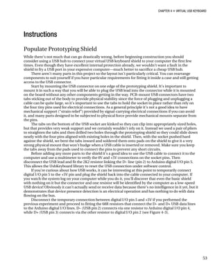 CHAPTER 4 „ VIRTUAL USB KEYBOARD
Instructions
Populate Prototyping Shield
While there’s not much that can go drastically wrong, before beginning construction you should
consider using a USB hub to connect your virtual USB keyboard shield to your computer the first few
times. Even though they have excellent internal protection already, we wouldn’t want a fault in the
shield to fry a USB port in your expensive computer—much better to sacrifice a cheap USB hub.
There aren’t many parts in this project so the layout isn’t particularly critical. You can rearrange
components to suit yourself if you have particular requirements for fitting it inside a case and still getting
access to the USB connector.
Start by mounting the USB connector on one edge of the prototyping shield. It’s important to
mount it in such a way that you will be able to plug the USB lead into the connector while it is mounted
on the board without any other components getting in the way. PCB-mount USB connectors have two
tabs sticking out of the body to provide physical stability since the force of plugging and unplugging a
cable can be quite large, so it’s important to use the tabs to hold the socket in place rather than rely on
the four tiny pins used for electrical connections. As a general principle it’s not a good idea to have
mechanical support (“strain relief”) provided by signal-carrying electrical connections if you can avoid
it, and many parts designed to be subjected to physical force provide mechanical mounts separate from
the pins.
The tabs on the bottom of the USB socket are kinked so they can clip into appropriately sized holes,
but that provides very weak support and we certainly wouldn’t rely on it. Instead we used a pair of pliers
to straighten the tabs and then drilled two holes through the prototyping shield so they could slide down
neatly with the four pins aligned with existing holes in the shield. Then, with the socket pushed hard
against the shield, we bent the tabs inward and soldered them onto pads on the shield to give it a very
strong physical mount that won’t budge when a USB cable is inserted or removed. Make sure you keep
the tabs away from the pads used to connect the pins to prevent any short circuits.
Before adding any more parts to the shield it’s a good idea to use the USB cable to connect it to the
computer and use a multimeter to verify the 0V and +5V connections on the socket pins. Then
disconnect the USB lead and fit the 2K2 resistor linking the D– line (pin 2) to Arduino digital I/O pin 5.
This allows the UsbKeyboard library to reset the USB connection under software control.
If you’re curious about how USB works, it can be interesting at this point to temporarily connect
digital I/O pin 5 to the +5V pin and plug the shield back into the cable connected to your computer. If
you watch the system log on your computer while you do it, you’ll discover that even the basic shield
with nothing on it but the connector and one resistor will be identified by the computer as a low-speed
USB device! Obviously it can’t actually send or receive data because there’s no intelligence in it yet, but it
demonstrates that device presence detection is an electrical operation and has nothing to do with data
flowing on the bus.
Disconnect the temporary connection between digital I/O pin 5 and +5V if you performed the
previous experiment and proceed to fitting the 68R resistors that connect the D– and D+ USB data lines
to the Arduino digital I/O lines. D– (USB pin 2) connects via one resistor to Arduino digital I/O pin 4,
while D+ (USB pin 3) connects via the other resistor to digital I/O pin 2 (see Figure 4-3).
53
 