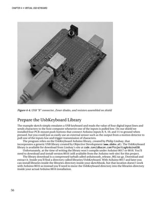 CHAPTER 4 „ VIRTUAL USB KEYBOARD
Figure 4-4. USB “B” connector, Zener diodes, and resistors assembled on shield
Prepare the UsbKeyboard Library
The example sketch simply emulates a USB keyboard and reads the value of four digital input lines and
sends characters to the host computer whenever one of the inputs is pulled low. On our shield we
installed four PCB-mount push buttons that connect Arduino inputs 8, 9, 10, and 11 to ground when
pressed, but you could just as easily use an external sensor such as the output from a motion detector to
pull one of the inputs low and trigger transmission of characters.
The program relies on the UsbKeyboard Arduino library, created by Philip Lindsay, that
incorporates a generic USB library created by Objective Development (www.obdev.at). The UsbKeyboard
library is available for download from Lindsay’s site at code.rancidbacon.com/ProjectLogArduinoUSB.
Unfortunately, at the time of writing the library won’t compile under Arduino 0017 or 0018. You’ll
need to download and install version 0016 (still available from the Arduino web site) for this project.
The library download is a compressed tarball called arduinousb_release_002.tar.gz. Download and
extract it. Inside you’ll find a directory called libraries/UsbKeyboard. With Arduino 0017 and later you
can install libraries inside the libraries directory inside your sketchbook, but that location doesn’t work
with Arduino 0016 so instead you’ll need to move the UsbKeyboard directory into the libraries directory
inside your actual Arduino 0016 installation.
56
 