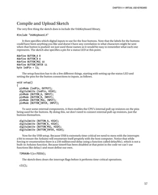 CHAPTER 4 „ VIRTUAL USB KEYBOARD
Compile and Upload Sketch
The very first thing the sketch does is include the UsbKeyboard library.
#include "UsbKeyboard.h"
It then specifies which digital inputs to use for the four buttons. Note that the labels for the buttons
could have been anything you like and doesn’t have any correlation to what characters might be sent
when that button is pushed: we just used those names so it would be easy to remember what each one
represents. The sketch also specifies a pin for a status LED at this point.
#define BUTTON_A 8
#define BUTTON_B 9
#define BUTTON_MSG 10
#define BUTTON_ENTER 11
byte ledPin = 13;
The setup function has to do a few different things, starting with setting up the status LED and
setting the pins for the button connections to inputs, as follows.
void setup()
{
pinMode (ledPin, OUTPUT);
digitalWrite (ledPin, HIGH);
pinMode (BUTTON_A, INPUT);
pinMode (BUTTON_B, INPUT);
pinMode (BUTTON_MSG, INPUT);
pinMode (BUTTON_ENTER, INPUT);
To save some external components, it then enables the CPU’s internal pull-up resistors on the pins
being used for the buttons. By doing this, we don’t need to connect external pull-up resistors, just the
buttons themselves.
digitalWrite (BUTTON_A, HIGH);
digitalWrite (BUTTON_B, HIGH);
digitalWrite (BUTTON_MSG, HIGH);
digitalWrite (BUTTON_ENTER, HIGH);
Now for the USB setup. Because USB is extremely time-critical we need to mess with the interrupts
a bit to ensure the Arduino will enumerate itself properly with the host computer. Notice that while
forcing re-enumeration there is a 250 millisecond delay using a function called delayMs(), which is not a
built-in Arduino function. Because timer0 has been disabled at that point in the code we can’t use
functions like delay() and must define our own.
TIMSK0&=!(1<<TOIE0);
The sketch then clears the interrupt flags before it performs time-critical operations.
cli();
57
 