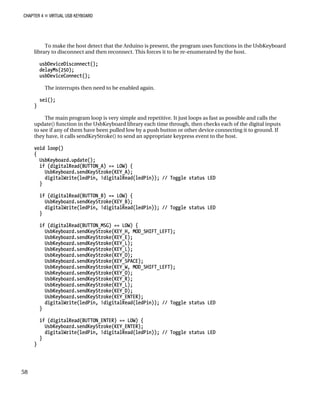 CHAPTER 4 „ VIRTUAL USB KEYBOARD
To make the host detect that the Arduino is present, the program uses functions in the UsbKeyboard
library to disconnect and then reconnect. This forces it to be re-enumerated by the host.
usbDeviceDisconnect();
delayMs(250);
usbDeviceConnect();
The interrupts then need to be enabled again.
sei();
}
The main program loop is very simple and repetitive. It just loops as fast as possible and calls the
update() function in the UsbKeyboard library each time through, then checks each of the digital inputs
to see if any of them have been pulled low by a push button or other device connecting it to ground. If
they have, it calls sendKeyStroke() to send an appropriate keypress event to the host.
void loop()
{
UsbKeyboard.update();
if (digitalRead(BUTTON_A) == LOW) {
UsbKeyboard.sendKeyStroke(KEY_A);
digitalWrite(ledPin, !digitalRead(ledPin)); // Toggle status LED
}
if (digitalRead(BUTTON_B) == LOW) {
UsbKeyboard.sendKeyStroke(KEY_B);
digitalWrite(ledPin, !digitalRead(ledPin)); // Toggle status LED
}
if (digitalRead(BUTTON_MSG) == LOW) {
UsbKeyboard.sendKeyStroke(KEY_H, MOD_SHIFT_LEFT);
UsbKeyboard.sendKeyStroke(KEY_E);
UsbKeyboard.sendKeyStroke(KEY_L);
UsbKeyboard.sendKeyStroke(KEY_L);
UsbKeyboard.sendKeyStroke(KEY_O);
UsbKeyboard.sendKeyStroke(KEY_SPACE);
UsbKeyboard.sendKeyStroke(KEY_W, MOD_SHIFT_LEFT);
UsbKeyboard.sendKeyStroke(KEY_O);
UsbKeyboard.sendKeyStroke(KEY_R);
UsbKeyboard.sendKeyStroke(KEY_L);
UsbKeyboard.sendKeyStroke(KEY_D);
UsbKeyboard.sendKeyStroke(KEY_ENTER);
digitalWrite(ledPin, !digitalRead(ledPin)); // Toggle status LED
}
if (digitalRead(BUTTON_ENTER) == LOW) {
UsbKeyboard.sendKeyStroke(KEY_ENTER);
digitalWrite(ledPin, !digitalRead(ledPin)); // Toggle status LED
}
}
58
 