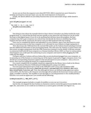 CHAPTER 4 „ VIRTUAL USB KEYBOARD
As you can see from the sequence sent when BUTTON_MSG is asserted you aren’t limited to
sending one keypress event per input: you can also send sequences of characters.
Finally, the sketch defines its own delay function that can be used inside setup() while timer0 is
disabled.
void delayMs(unsigned int ms)
{
for (int i = 0; i < ms; i++) {
delayMicroseconds(1000);
}
}
One thing to note about the example sketch is that it doesn’t introduce any delays inside the main
program loop. It’s critical that the loop executes quickly so just about the only thing you can do inside
the loop is read digital inputs: if you try to do anything that will slow down the program, the host
computer may fail to get a response at a critical time and decide the device is misbehaving. If that
happens the host will de-enumerate the device and your fake keyboard will stop working.
Once you’ve compiled the sketch and uploaded it to your Arduino, open a new document in a text
editor or word processor on the host computer so it’s all ready for your Arduino to begin typing into it.
Then disconnect the USB lead from the normal USB socket on the Arduino board and plug it instead
into the additional USB socket on the prototyping shield. This will cause the Arduino to power down and
then power up again using power from the USB connection coming in via the shield. It will also attempt
to enumerate itself with the host computer as a Human Interface Device (HID) so if you’re curious about
what happens you could open the system log on your computer and watch it while plugging the USB
cable into the shield.
If all goes well your Arduino will now behave like an extra keyboard plugged into your computer, so
try pressing one of the buttons or connecting one of the inputs to ground to trigger a keypress event. You
should see corresponding characters appear in the text document on your computer—and, as far as it
knows, that’s just you typing the letters on a regular keyboard!
For a more complete list of available characters supported by the library, have a look in the library
header file (hardware/libraries/UsbKeyboard/UsbKeyboard.h) using a text editor.
For even more information have a look at the USB HID to PS/2 scan code translation table
document published by Microsoft at download.microsoft.com/download/1/6/1/161ba512-40e2-4cc9-
843a-923143f3456c/translate.pdf. Note that although the letters are defined using uppercase names
such as KEY_J for the letter j, the character sent through will actually be the lowercase version unless you
apply a modifier to the key. The modifier is sent through as a second parameter to the sendKeyStroke()
function, so to send an uppercase J you would call the following:
sendKeyStroke(KEY_J, MOD_SHIFT_LEFT);
The example program includes a couple of modifiers so you can see it in action.
Just for fun, we mapped the four buttons to characters used to control the game Frozen Bubble (left,
right, fire, and centre) so we could use an Arduino as a custom game controller (see Figure 4-5).
59
 