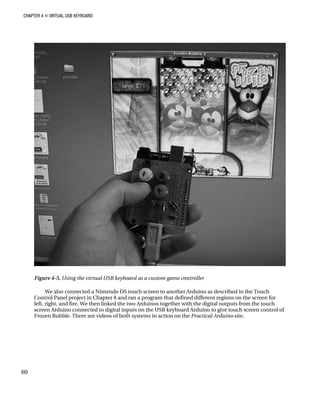 CHAPTER 4 „ VIRTUAL USB KEYBOARD
Figure 4-5. Using the virtual USB keyboard as a custom game controller
We also connected a Nintendo DS touch screen to another Arduino as described in the Touch
Control Panel project in Chapter 8 and ran a program that defined different regions on the screen for
left, right, and fire. We then linked the two Arduinos together with the digital outputs from the touch
screen Arduino connected to digital inputs on the USB keyboard Arduino to give touch screen control of
Frozen Bubble. There are videos of both systems in action on the Practical Arduino site.
60
 