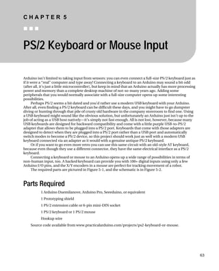 C H A P T E R 5
„ „ „
PS/2 Keyboard or Mouse Input
Arduino isn’t limited to taking input from sensors: you can even connect a full-size PS/2 keyboard just as
if it were a “real” computer and type away! Connecting a keyboard to an Arduino may sound a bit odd
(after all, it’s just a little microcontroller), but keep in mind that an Arduino actually has more processing
power and memory than a complete desktop machine of not-so-many years ago. Adding some
peripherals that you would normally associate with a full-size computer opens up some interesting
possibilities.
Perhaps PS/2 seems a bit dated and you’d rather use a modern USB keyboard with your Arduino.
After all, even finding a PS/2 keyboard can be difficult these days, and you might have to go dumpster
diving or hunting through that pile of crusty old hardware in the company storeroom to find one. Using
a USB keyboard might sound like the obvious solution, but unfortunately an Arduino just isn’t up to the
job of acting as a USB host natively—it’s simply not fast enough. All is not lost, however, because many
USB keyboards are designed for backward compatibility and come with a little purple USB-to-PS/2
adapter that allows them to be plugged into a PS/2 port. Keyboards that come with those adapters are
designed to detect when they are plugged into a PS/2 port rather than a USB port and automatically
switch modes to become a PS/2 device, so this project should work just as well with a modern USB
keyboard connected via an adapter as it would with a genuine antique PS/2 keyboard.
Or if you want to go even more retro you can use this same circuit with an old-style AT keyboard,
because even though they use a different connector, they have the same electrical interface as a PS/2
keyboard.
Connecting a keyboard or mouse to an Arduino opens up a wide range of possibilities in terms of
non-human input, too. A hacked keyboard can provide you with 100+ digital inputs using only a few
Arduino I/O pins, and the X/Y encoders in a mouse are perfect for tracking movement of a robot.
The required parts are pictured in Figure 5-1, and the schematic is in Figure 5-2.
Parts Required
1 Arduino Duemilanove, Arduino Pro, Seeeduino, or equivalent
1 Prototyping shield
1 PS/2 extension cable or 6-pin mini-DIN socket
1 PS/2 keyboard or 1 PS/2 mouse
Hookup wire
Source code available from www.practicalarduino.com/projects/ps2-keyboard-or-mouse.
63
 