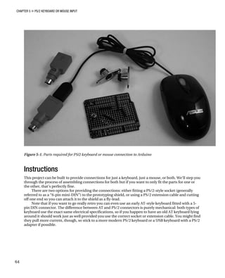 CHAPTER 5 „ PS/2 KEYBOARD OR MOUSE INPUT
Figure 5-1. Parts required for PS/2 keyboard or mouse connection to Arduino
Instructions
This project can be built to provide connections for just a keyboard, just a mouse, or both. We’ll step you
through the process of assembling connections for both but if you want to only fit the parts for one or
the other, that’s perfectly fine.
There are two options for providing the connections: either fitting a PS/2-style socket (generally
referred to as a “6-pin mini-DIN”) to the prototyping shield, or using a PS/2 extension cable and cutting
off one end so you can attach it to the shield as a fly-lead.
Note that if you want to go really retro you can even use an early AT-style keyboard fitted with a 5-
pin DIN connector. The difference between AT and PS/2 connectors is purely mechanical: both types of
keyboard use the exact same electrical specifications, so if you happen to have an old AT keyboard lying
around it should work just as well provided you use the correct socket or extension cable. You might find
they pull more current, though, so stick to a more modern PS/2 keyboard or a USB keyboard with a PS/2
adapter if possible.
64
 