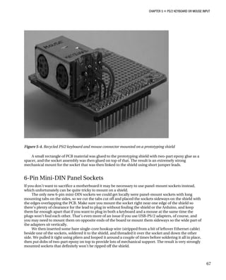 CHAPTER 5 „ PS/2 KEYBOARD OR MOUSE INPUT
Figure 5-4. Recycled PS/2 keyboard and mouse connector mounted on a prototyping shield
A small rectangle of PCB material was glued to the prototyping shield with two-part epoxy glue as a
spacer, and the socket assembly was then glued on top of that. The result is an extremely strong
mechanical mount for the socket that was then linked to the shield using short jumper leads.
6-Pin Mini-DIN Panel Sockets
If you don’t want to sacrifice a motherboard it may be necessary to use panel-mount sockets instead,
which unfortunately can be quite tricky to mount on a shield.
The only new 6-pin mini-DIN sockets we could get locally were panel-mount sockets with long
mounting tabs on the sides, so we cut the tabs cut off and placed the sockets sideways on the shield with
the edges overlapping the PCB. Make sure you mount the socket right near one edge of the shield so
there’s plenty of clearance for the lead to plug in without fouling the shield or the Arduino, and keep
them far enough apart that if you want to plug in both a keyboard and a mouse at the same time the
plugs won’t foul each other. That’s even more of an issue if you use USB-PS/2 adapters, of course, and
you may need to mount them on opposite ends of the board or mount them sideways so the wide part of
the adapters sit vertically.
We then inserted some bare single-core hookup wire (stripped from a bit of leftover Ethernet cable)
beside one of the sockets, soldered it to the shield, and threaded it over the socket and down the other
side. We pulled it tight using pliers and looped it around a couple of times before soldering it all in place,
then put dobs of two-part epoxy on top to provide lots of mechanical support. The result is very strongly
mounted sockets that definitely won’t be ripped off the shield.
67
 