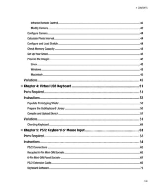 „ CONTENTS
Infrared Remote Control .................................................................................................................... 42
Modify Camera .................................................................................................................................. 43
Configure Camera................................................................................................................................... 44
Calculate Photo Interval.......................................................................................................................... 44
Configure and Load Sketch .................................................................................................................... 44
Check Memory Capacity......................................................................................................................... 48
Set Up Your Shoot................................................................................................................................... 48
Process the Images................................................................................................................................ 48
Linux.................................................................................................................................................. 48
Windows............................................................................................................................................ 48
Macintosh.......................................................................................................................................... 49
Variations.........................................................................................................................49
„ Chapter 4: Virtual USB Keyboard..........................................................................51
Parts Required.................................................................................................................51
Instructions......................................................................................................................53
Populate Prototyping Shield ................................................................................................................... 53
Prepare the UsbKeyboard Library........................................................................................................... 56
Compile and Upload Sketch.................................................................................................................... 57
Variations.........................................................................................................................61
Chording Keyboard................................................................................................................................. 61
„ Chapter 5: PS/2 Keyboard or Mouse Input ...........................................................63
Parts Required.................................................................................................................63
Instructions......................................................................................................................64
PS/2 Connections ................................................................................................................................... 65
Recycled 6-Pin Mini-DIN Sockets........................................................................................................... 66
6-Pin Mini-DIN Panel Sockets ................................................................................................................ 67
PS/2 Extension Cable.............................................................................................................................. 69
Keyboard Software................................................................................................................................. 73
vii
 