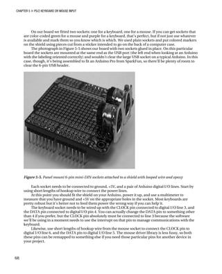 CHAPTER 5 „ PS/2 KEYBOARD OR MOUSE INPUT
On our board we fitted two sockets: one for a keyboard, one for a mouse. If you can get sockets that
are color-coded green for a mouse and purple for a keyboard, that’s perfect, but if not just use whatever
is available and mark them so you know which is which. We used plain sockets and put colored markers
on the shield using pieces cut from a sticker intended to go on the back of a computer case.
The photograph in Figure 5-5 shows our board with two sockets glued in place. On this particular
board the sockets are mounted at the same end as the USB port (the left end when looking at an Arduino
with the labeling oriented correctly) and wouldn’t clear the large USB socket on a typical Arduino. In this
case, though, it’s being assembled to fit an Arduino Pro from SparkFun, so there’ll be plenty of room to
clear the 6-pin USB header.
Figure 5-5. Panel mount 6-pin mini-DIN sockets attached to a shield with looped wire and epoxy
Each socket needs to be connected to ground, +5V, and a pair of Arduino digital I/O lines. Start by
using short lengths of hookup wire to connect the power lines.
At this point you should fit the shield on your Arduino, power it up, and use a multimeter to
measure that you have ground and +5V on the appropriate holes in the socket. Most keyboards are
pretty robust but it’s better not to feed them power the wrong way if you can help it.
The keyboard socket needs to be wired up with the CLOCK pin connected to digital I/O line 3, and
the DATA pin connected to digital I/O pin 4. You can actually change the DATA pin to something other
than 4 if you prefer, but the CLOCK pin absolutely must be connected to line 3 because the software
we’ll be using in a moment needs to use the interrupt on that pin to manage communications with the
keyboard.
Likewise, use short lengths of hookup wire from the mouse socket to connect the CLOCK pin to
digital I/O line 6, and the DATA pin to digital I/O line 5. The mouse driver library is less fussy, so both
these pins can be remapped to something else if you need those particular pins for another device in
your project.
68
 