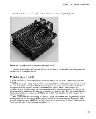 CHAPTER 5 „ PS/2 KEYBOARD OR MOUSE INPUT
With both sockets connected up the end result should look something like Figure 5-6.
Figure 5-6. PS/2 sockets wired to power and data on the shield
That’s it. The shield is done. Mount it on your Arduino, plug in a keyboard or mouse as appropriate,
and proceed to the software section.
PS/2 Extension Cable
A simple alternative to mounting sockets on the shield is to cut one end off a PS/2 extension cable and
attach it.
Before you do any cutting, plug your PS/2 extension cable into your keyboard or mouse just to make
sure you chop off the correct end. With the cable plugged in, cut off the connector at the other end to
leave you with a nice long lead with a PS/2 socket attached. Then strip back about three or four
centimeters of the outer insulation and you should be left with a set of four or possibly six color-coded
wires plus a foil or braid shield. Even if there are more wires inside the cable, there are actually only four
that you need to care about: ground, +5V, DATA, and CLOCK. You can ignore the others because we
won’t be using them.
Don’t be fooled by the color-coding on the wires, though, because the colors might not be what you
expect them to be. For example, in the PS/2 extension cable we used for this project the red wire is the
ground connection—quite deceiving if you’re the trusting type who assumes red always means positive!
In our case, the color codes were as shown in Table 5-2.
69
 