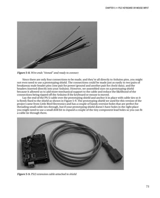 CHAPTER 5 „ PS/2 KEYBOARD OR MOUSE INPUT
Figure 5-8. Wire ends “tinned” and ready to connect
Since there are only four connections to be made, and they’re all directly to Arduino pins, you might
not even need to use a prototyping shield. The connections could be made just as easily to two pairs of
breakaway male header pins (one pair for power/ground and another pair for clock/data), and the
headers inserted directly into your Arduino. However, we assembled ours on a prototyping shield
because it allowed us to add more mechanical support to the cable and reduce the likelihood of the
connections being ripped off the Arduino if the keyboard or mouse is moved.
Lay the end of the PS/2 cable over the prototyping shield and anchor it in place with cable ties so it
is firmly fixed to the shield as shown in Figure 5-9. The prototyping shield we used for this version of the
project came from Little Bird Electronics and has a couple of handy oversize holes that are perfect for
threading small cable ties through, but if your prototyping shield doesn’t have holes in the right place
you might need to use a small drill bit to expand a couple of the tiny component lead holes so you can fit
a cable tie through them.
Figure 5-9. PS/2 extension cable attached to shield
71
 