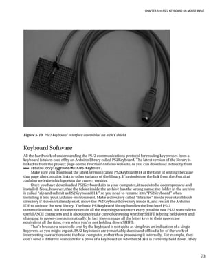 CHAPTER 5 „ PS/2 KEYBOARD OR MOUSE INPUT
Figure 5-10. PS/2 keyboard interface assembled on a DIY shield
Keyboard Software
All the hard work of understanding the PS/2 communications protocol for reading keypresses from a
keyboard is taken care of by an Arduino library called PS2Keyboard. The latest version of the library is
linked to from the project page on the Practical Arduino web site, or you can download it directly from
www.arduino.cc/playground/Main/PS2Keyboard.
Make sure you download the latest version (called PS2Keyboard014 at the time of writing) because
that page also contains links to other variants of the library. If in doubt use the link from the Practical
Arduino web site which goes to the correct version.
Once you have downloaded PS2Keyboard.zip to your computer, it needs to be decompressed and
installed. Note, however, that the folder inside the archive has the wrong name: the folder in the archive
is called “zip and submit as PS2Keyboard014,” so you need to rename it to “PS2Keyboard” when
installing it into your Arduino environment. Make a directory called “libraries” inside your sketchbook
directory if it doesn't already exist, move the PS2Keyboard directory inside it, and restart the Arduino
IDE to activate the new library. The basic PS2Keyboard library handles the low-level PS/2
communications, but it doesn’t contain all the mappings to convert every possible raw PS/2 scancode to
useful ASCII characters and it also doesn’t take care of detecting whether SHIFT is being held down and
changing to upper-case automatically. In fact it even maps all the letter keys to their uppercase
equivalent all the time, even when you’re not holding down SHIFT.
That’s because a scancode sent by the keyboard is not quite as simple as an indication of a single
keypress, as you might expect. PS/2 keyboards are remarkably dumb and offload a lot of the work of
interpreting user action onto the host computer, rather than processing it internally. For example, they
don’t send a different scancode for a press of a key based on whether SHIFT is currently held down. They
73
 