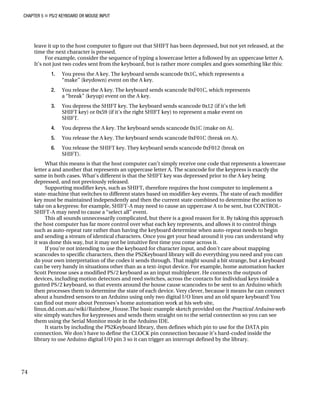 CHAPTER 5 „ PS/2 KEYBOARD OR MOUSE INPUT
leave it up to the host computer to figure out that SHIFT has been depressed, but not yet released, at the
time the next character is pressed.
For example, consider the sequence of typing a lowercase letter a followed by an uppercase letter A.
It’s not just two codes sent from the keyboard, but is rather more complex and goes something like this:
1. You press the A key. The keyboard sends scancode 0x1C, which represents a
“make” (keydown) event on the A key.
2. You release the A key. The keyboard sends scancode 0xF01C, which represents
a “break” (keyup) event on the A key.
3. You depress the SHIFT key. The keyboard sends scancode 0x12 (if it’s the left
SHIFT key) or 0x59 (if it’s the right SHIFT key) to represent a make event on
SHIFT.
4. You depress the A key. The keyboard sends scancode 0x1C (make on A).
5. You release the A key. The keyboard sends scancode 0xF01C (break on A).
6. You release the SHIFT key. They keyboard sends scancode 0xF012 (break on
SHIFT).
What this means is that the host computer can’t simply receive one code that represents a lowercase
letter a and another that represents an uppercase letter A. The scancode for the keypress is exactly the
same in both cases. What’s different is that the SHIFT key was depressed prior to the A key being
depressed, and not previously released.
Supporting modifier keys, such as SHIFT, therefore requires the host computer to implement a
state-machine that switches to different states based on modifier-key events. The state of each modifier
key must be maintained independently and then the current state combined to determine the action to
take on a keypress: for example, SHIFT-A may need to cause an uppercase A to be sent, but CONTROL-
SHIFT-A may need to cause a “select all” event.
This all sounds unnecessarily complicated, but there is a good reason for it. By taking this approach
the host computer has far more control over what each key represents, and allows it to control things
such as auto-repeat rate rather than having the keyboard determine when auto-repeat needs to begin
and sending a stream of identical characters. Once you get your head around it you can understand why
it was done this way, but it may not be intuitive first time you come across it.
If you’re not intending to use the keyboard for character input, and don’t care about mapping
scancodes to specific characters, then the PS2Keyboard library will do everything you need and you can
do your own interpretation of the codes it sends through. That might sound a bit strange, but a keyboard
can be very handy in situations other than as a text-input device. For example, home automation hacker
Scott Penrose uses a modified PS/2 keyboard as an input multiplexer. He connects the outputs of
devices, including motion detectors and reed switches, across the contacts for individual keys inside a
gutted PS/2 keyboard, so that events around the house cause scancodes to be sent to an Arduino which
then processes them to determine the state of each device. Very clever, because it means he can connect
about a hundred sensors to an Arduino using only two digital I/O lines and an old spare keyboard! You
can find out more about Penroses’s home automation work at his web site,
linux.dd.com.au/wiki/Rainbow_House.The basic example sketch provided on the Practical Arduino web
site simply watches for keypresses and sends them straight on to the serial connection so you can see
them using the Serial Monitor mode in the Arduino IDE.
It starts by including the PS2Keyboard library, then defines which pin to use for the DATA pin
connection. We don’t have to define the CLOCK pin connection because it’s hard-coded inside the
library to use Arduino digital I/O pin 3 so it can trigger an interrupt defined by the library.
74
 