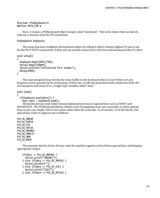 CHAPTER 5 „ PS/2 KEYBOARD OR MOUSE INPUT
#include <PS2Keyboard.h>
#define DATA_PIN 4
Next, it creates a PS2Keyboard object simply called “keyboard.” This is the object that our sketch
will use to interact with the PS/2 keyboard.
PS2Keyboard keyboard;
The setup function configures the keyboard object by telling it which Arduino digital I/O pin to use
for the PS/2 DATA connection. It then sets up a serial connection to the host and announces that it’s alive.
void setup()
{
keyboard.begin(DATA_PIN);
Serial.begin(38400);
Serial.println("Initialised PS/2 reader");
delay(1000);
}
The main program loop checks the event buffer in the keyboard object to see if there are any
keypress events queued up for processing. If there are, it calls the keyboard.read() method to fetch the
next keypress and stores it in a single-byte variable called “data.”
void loop()
{
if(keyboard.available()) {
byte data = keyboard.read();
The keyboard can send either normal alphanumeric keys or special keys such as SHIFT and
BACKSPACE. The PS2Keyboard library defines a list of mappings from raw scancodes to these special
keys so you can simply refer to the name rather than the scancode. As of version .14 of the library, the
special key codes it supports are as follows:
PS2_KC_BREAK
PS2_KC_ENTER
PS2_KC_ESC
PS2_KC_KPLUS
PS2_KC_KMINUS
PS2_KC_KMULTI
PS2_KC_NUM
PS2_KC_BKSP
The example sketch checks the key value for matches against each of these special keys and displays
appropriate output.
if(data == PS2_KC_BREAK) {
Serial.print("[BREAK]");
} else if(data == PS2_KC_ENTER) {
Serial.println("");
} else if(data == PS2_KC_ESC) {
Serial.print("[ESC]");
} else if(data == PS2_KC_KPLUS) {
75
 