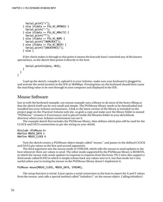CHAPTER 5 „ PS/2 KEYBOARD OR MOUSE INPUT
Serial.print("+");
} else if(data == PS2_KC_KMINUS) {
Serial.print("-");
} else if(data == PS2_KC_KMULTI) {
Serial.print("*");
} else if(data == PS2_KC_NUM) {
Serial.print("[NUMLOCK]");
} else if(data == PS2_KC_BKSP) {
Serial.print("[BACKSPACE]");
} else {
If the check makes it through to this point it means the keycode hasn’t matched any of the known
special keys, so the sketch then prints it directly to the host.
Serial.println(data, HEX);
}
}
}
Load up the sketch, compile it, upload it to your Arduino, make sure your keyboard is plugged in,
and activate the serial monitor in the IDE at 38400bps. Pressing keys on the keyboard should then cause
the matching value to be sent through to your computer and displayed in the IDE.
Mouse Software
Just as with the keyboard example, our mouse example uses a library to do most of the heavy lifting so
that the sketch itself can be very small and simple. The PS2Mouse library needs to be downloaded and
installed into your Arduino environment. A link to the latest version of the library is included on the
project page on the Practical Arduino web site, so grab a copy and make sure the library folder is named
“PS2Mouse” (rename it if necessary) and is placed inside the libraries folder in your sketchbook
directory where your Arduino environment can see it.
The example sketch first includes the PS2Mouse library, then defines which pins will be used for the
CLOCK and DATA connections as per the wiring on your shield.
#include <PS2Mouse.h>
#define MOUSE_DATA 5
#define MOUSE_CLOCK 6
Next the sketch creates a PS2Mouse object simply called “mouse,” and passes in the defined CLOCK
and DATA pin values as the first and second arguments.
The third argument sets the mouse mode to STREAM, which tells the mouse to send updates to the
host whenever there are values to send. The other mode supported by the PS2Mouse library is REMOTE,
in which the mouse only sends updates in response to requests from the hosts. PS/2 mice also support a
third mode called ECHO in which it simply echoes back any values sent to it, but that mode isn’t very
useful unless you’re testing the mouse so the PS2Mouse library doesn’t implement it.
PS2Mouse mouse(MOUSE_CLOCK, MOUSE_DATA, STREAM);
The setup function is trivial. It just opens a serial connection to the host to report the X and Y values
from the mouse, and calls a special method called “initialize()” on the mouse object. Calling initialize()
76
 