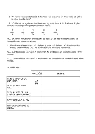 8. Un ciclista ha recorrido los 2/5 de la etapa y se encuentra en el kilómetro 90. ¿Qué
     longitud tiene la etapa?

  9. ¿Cuáles de las siguientes fracciones son equivalentes a 6 /8? Rodealas. Explica
cómo lo has averiguado, qué operación has hecho.

      3            4          15           2               9
   -----         ----       ----        ----           -----
      4           15          20           3              12

10. .- ¿Cuántos minutos hay en un cuarto de hora? ¿Y en tres cuartos? Expresa las
respuestas con frases completas.

11. Pepe ha estado corriendo 2/3 de hora, y Maite, 4/6 de hora. ¿Cuánto tiempo ha
    estado corriendo cada uno? No olvides que una hora tiene 60 minutos.

12. ¿Cuántos metros son 1/5 de 1 Kilómetro?. No olvides que un kilómetros tiene 1.000
metros.

13. ¿Cuántos metros son 1/8 de 24 Kilómetros?. No olvides que un kilómetros tiene 1.000
metros.


14.- Completa.


                            FRACCIÓN                       SE LEE...

VEINTE MINUTOS DE
UNA HORA                           20
                                   60
TRES MESES DE UN
AÑO

SEIS LÁPICES DE UNA
CAJA DE VEINTICUATRO

SIETE HORA DE UN DÍA

QUINCE SEGUNDOS DE
UN DÍA
 