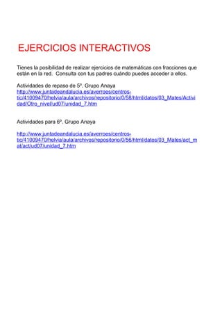 EJERCICIOS INTERACTIVOS
Tienes la posibilidad de realizar ejercicios de matemáticas con fracciones que
están en la red. Consulta con tus padres cuándo puedes acceder a ellos.

Actividades de repaso de 5º. Grupo Anaya
http://www.juntadeandalucia.es/averroes/centros-
tic/41009470/helvia/aula/archivos/repositorio/0/58/html/datos/03_Mates/Activi
dad/Otro_nivel/ud07/unidad_7.htm


Actividades para 6º. Grupo Anaya

http://www.juntadeandalucia.es/averroes/centros-
tic/41009470/helvia/aula/archivos/repositorio/0/56/html/datos/03_Mates/act_m
at/act/ud07/unidad_7.htm
 