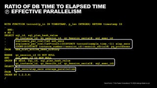 David Kurtz, /*+Go-Faster Consultancy*/ © 2024 www.go-faster.co.uk
RATIO OF DB TIME TO ELAPSED TIME
 EFFECTIVE PARALLELISM
WITH FUNCTION tsround(p_in IN TIMESTAMP, p_len INTEGER) RETURN timestamp IS
…
END;
x AS (
SELECT sql_id, sql_plan_hash_value
, qc_instance_id, qc_session_id, qc_Session_serial#, sql_exec_id
, sum(usecs_per_row)/1e6 ash_secs
, avg(usecs_per_row)/1e6*count((DISTINCT tsround(sample_time,-1)) elap_secs
, COUNT(DISTINCT instance_number||session_id||session_serial#) pq_processes
FROM dba_hist_active_Sess_history
…
WHERE qc_session_id IS NOT NULL
AND sql_exec_id IS NOT NULL
GROUP BY dbid, sql_id, sql_plan_hash_value
, qc_instance_id, qc_session_id, qc_Session_serial#, sql_exec_id)
SELECT x.*
, ash_secs/elap_secs average_parallelism
FROM x
ORDER BY 1,2,3,4;
/
 