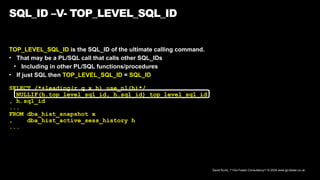 David Kurtz, /*+Go-Faster Consultancy*/ © 2024 www.go-faster.co.uk
SQL_ID –V- TOP_LEVEL_SQL_ID
TOP_LEVEL_SQL_ID is the SQL_ID of the ultimate calling command.
• That may be a PL/SQL call that calls other SQL_IDs
• Including in other PL/SQL functions/procedures
• If just SQL then TOP_LEVEL_SQL_ID = SQL_ID
SELECT /*+leading(r q x h) use_nl(h)*/
NULLIF(h.top_level_sql_id, h.sql_id) top_level_sql_id
, h.sql_id
...
FROM dba_hist_snapshot x
, dba_hist_active_sess_history h
...
 