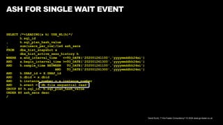 David Kurtz, /*+Go-Faster Consultancy*/ © 2024 www.go-faster.co.uk
ASH FOR SINGLE WAIT EVENT
SELECT /*+LEADING(x h) USE_NL(h)*/
h.sql_id
, h.sql_plan_hash_value
, sum(usecs_per_row)/1e6 ash_secs
FROM dba_hist_snapshot x
, dba_hist_active_sess_history h
WHERE x.end_interval_time <=TO_DATE('202001261100','yyyymmddhh24mi')
AND x.begin_interval_time >=TO_DATE('202001261300','yyyymmddhh24mi')
AND h.sample_time BETWEEN TO_DATE('202001261100','yyyymmddhh24mi')
AND TO_DATE('202001261300','yyyymmddhh24mi')
AND h.SNAP_id = X.SNAP_id
AND h.dbid = x.dbid
AND h.instance_number = x.instance_number
AND h.event = 'db file sequential read'
GROUP BY h.sql_id, h.sql_plan_hash_value
ORDER BY ash_secs desc
/
 