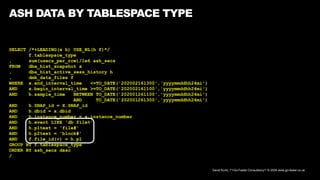 David Kurtz, /*+Go-Faster Consultancy*/ © 2024 www.go-faster.co.uk
ASH DATA BY TABLESPACE TYPE
SELECT /*+LEADING(x h) USE_NL(h f)*/
f.tablespace_type
, sum(usecs_per_row)/1e6 ash_secs
FROM dba_hist_snapshot x
, dba_hist_active_sess_history h
, dmk_data_files f
WHERE x.end_interval_time <=TO_DATE('202002161300','yyyymmddhh24mi')
AND x.begin_interval_time >=TO_DATE('202002161100','yyyymmddhh24mi')
AND h.sample_time BETWEEN TO_DATE('202001261100','yyyymmddhh24mi')
AND TO_DATE('202001261300','yyyymmddhh24mi')
AND h.SNAP_id = X.SNAP_id
AND h.dbid = x.dbid
AND h.instance_number = x.instance_number
AND h.event LIKE 'db file%'
AND h.p1text = 'file#'
AND h.p2text = 'block#'
AND f.file_id(+) = h.p1
GROUP BY f.tablespace_type
ORDER BY ash_secs desc
/
 
