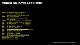 David Kurtz, /*+Go-Faster Consultancy*/ © 2024 www.go-faster.co.uk
WHICH OBJECTS ARE USED?
SELECT /*+LEADING(x h) USE_NL(h)*/
o.owner, o.object_name
, sum(usecs_per_row)/1e6 ash_secs
FROM dba_hist_snapshot x
, dba_hist_active_sess_history h
, dmk_objects o
WHERE x.end_interval_time >= SYSDATE-7
AND x.begin_interval_time <= SYSDATE
AND h.sample_time >= SYSDATE-7
AND h.sample_time <= SYSDATE
AND h.snap_id = x.snap_id
AND h.dbid = x.dbid
AND h.instance_number = x.instance_number
AND h.event LIKE 'db file%'
AND h.p1text = 'file#'
AND h.p2text = 'block#'
AND h.current_obj# = o.object_id(+)
GROUP BY o.owner, o.object_name
HAVING SUM(10) >= 3600
ORDER BY ash_secs DESC
 