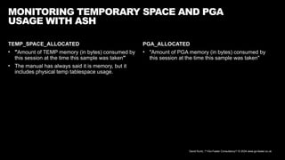 David Kurtz, /*+Go-Faster Consultancy*/ © 2024 www.go-faster.co.uk
TEMP_SPACE_ALLOCATED
• "Amount of TEMP memory (in bytes) consumed by
this session at the time this sample was taken"
• The manual has always said it is memory, but it
includes physical temp tablespace usage.
MONITORING TEMPORARY SPACE AND PGA
USAGE WITH ASH
PGA_ALLOCATED
• "Amount of PGA memory (in bytes) consumed by
this session at the time this sample was taken"
 