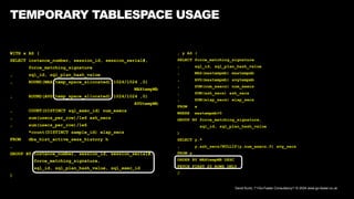 David Kurtz, /*+Go-Faster Consultancy*/ © 2024 www.go-faster.co.uk
WITH x AS (
SELECT instance_number, session_id, session_serial#,
force_matching_signature
, sql_id, sql_plan_hash_value
, ROUND(MAX(temp_space_allocated)/1024/1024 ,0)
MAXtempMb
, ROUND(AVG(temp_space_allocated)/1024/1024 ,0)
AVGtempMb
, COUNT(DISTINCT sql_exec_id) num_execs
, sum(usecs_per_row)/1e6 ash_secs
, sum(usecs_per_row)/1e6
*count(DISTINCT sample_id) elap_secs
FROM dba_hist_active_sess_history h
…
GROUP BY instance_number, session_id, session_serial#,
force_matching_signature,
sql_id, sql_plan_hash_value, sql_exec_id
)
TEMPORARY TABLESPACE USAGE
, y AS (
SELECT force_matching_signature
, sql_id, sql_plan_hash_value
, MAX(maxtempmb) maxtempmb
, AVG(maxtempmb) avgtempmb
, SUM(num_execs) num_execs
, SUM(ash_secs) ash_secs
, SUM(elap_secs) elap_secs
FROM x
WHERE maxtempmb>0
GROUP BY force_matching_signature,
sql_id, sql_plan_hash_value
)
SELECT y.*
, y.ash_secs/NULLIF(y.num_execs,0) avg_secs
FROM y
ORDER BY MAXtempMB DESC
FETCH FIRST 20 ROWS ONLY
/
 