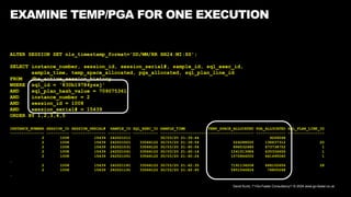 David Kurtz, /*+Go-Faster Consultancy*/ © 2024 www.go-faster.co.uk
EXAMINE TEMP/PGA FOR ONE EXECUTION
ALTER SESSION SET nls_timestamp_format='DD/MM/RR HH24:MI:SS';
SELECT instance_number, session_id, session_serial#, sample_id, sql_exec_id,
sample_time, temp_space_allocated, pga_allocated, sql_plan_line_id
FROM dba_active_session_history
WHERE sql_id = '830b19784ysxj'
AND sql_plan_hash_value = 709075361
AND instance_number = 2
AND session_id = 1008
AND session_serial# = 15439
ORDER BY 1,2,3,4,5
INSTANCE_NUMBER SESSION_ID SESSION_SERIAL# SAMPLE_ID SQL_EXEC_ID SAMPLE_TIME TEMP_SPACE_ALLOCATED PGA_ALLOCATED SQL_PLAN_LINE_ID
--------------- ---------- --------------- ---------- ----------- -------------------- -------------------- ------------- ----------------
2 1008 15439 242021011 30/03/20 21:39:44 9269248
2 1008 15439 242021021 33566122 30/03/20 21:39:54 524288000 138637312 20
2 1008 15439 242021031 33566122 30/03/20 21:40:04 896532480 673738752 1
2 1008 15439 242021041 33566122 30/03/20 21:40:14 1241513984 635334656 1
2 1008 15439 242021051 33566122 30/03/20 21:40:24 1572864000 641495040 1
…
2 1008 15439 242021181 33566122 30/03/20 21:42:35 7191134208 668102656 28
2 1008 15439 242021191 33566122 30/03/20 21:42:45 5451546624 74805248
…
 
