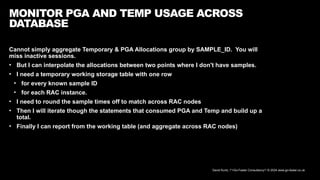 David Kurtz, /*+Go-Faster Consultancy*/ © 2024 www.go-faster.co.uk
MONITOR PGA AND TEMP USAGE ACROSS
DATABASE
Cannot simply aggregate Temporary & PGA Allocations group by SAMPLE_ID. You will
miss inactive sessions.
• But I can interpolate the allocations between two points where I don't have samples.
• I need a temporary working storage table with one row
• for every known sample ID
• for each RAC instance.
• I need to round the sample times off to match across RAC nodes
• Then I will iterate though the statements that consumed PGA and Temp and build up a
total.
• Finally I can report from the working table (and aggregate across RAC nodes)
 