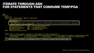 David Kurtz, /*+Go-Faster Consultancy*/ © 2024 www.go-faster.co.uk
ITERATE THROUGH ASH
FOR STATEMENTS THAT CONSUME TEMP/PGA
BEGIN
FOR s IN (
WITH x as (
SELECT dbid, instance_number, sample_id, sample_time
, temp_space_allocated
, pga_allocated,
, LEAD(sample_id,1)
OVER (PARTITION BY dbid, instance_number, session_id, session_serial#, sql_id, sql_plan_hash_value, sql_exec_id
ORDER BY sample_id) as next_sample_id
, LEAD(temp_space_allocated,1) OVER (…) as next_temp_space_allocated
, LEAD(pga_allocated,1) OVER (…) as next_pga_allocated
, MAX(temp_space_allocated) OVER (…) max_temp_space_allocated
, MAX(pga_allocated) OVER (…) max_pga_allocated
FROM dba_hist_active_sess_history
…
)
SELECT x.dbid, x.instance_number, x.sample_id, x.next_sample_id /*linear interpolation*/
, x.temp_space_allocated, (x.next_temp_space_allocated-x.temp_space_allocated)/(x.next_sample_id-x.sample_id) m_temp_space_allocated
, x.pga_allocated , (x.next_pga_allocated -x.pga_allocated )/(x.next_sample_id-x.sample_id) m_pga_allocated
FROM x
WHERE max_temp_space_allocated > 0 OR max_pga_allocated > 0 /*restrict to queries that use temp or pga*/
) LOOP
…
 