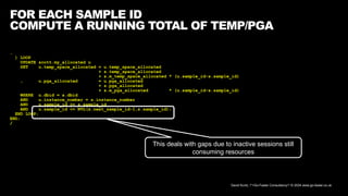 David Kurtz, /*+Go-Faster Consultancy*/ © 2024 www.go-faster.co.uk
FOR EACH SAMPLE ID
COMPUTE A RUNNING TOTAL OF TEMP/PGA
…
) LOOP
UPDATE scott.my_allocated u
SET u.temp_space_allocated = u.temp_space_allocated
+ s.temp_space_allocated
+ s.m_temp_space_allocated * (u.sample_id-s.sample_id)
, u.pga_allocated = u.pga_allocated
+ s.pga_allocated
+ s.m_pga_allocated * (u.sample_id-s.sample_id)
WHERE u.dbid = s.dbid
AND u.instance_number = s.instance_number
AND u.sample_id >= s.sample_id
AND u.sample_id <= NVL(s.next_sample_id-1,s.sample_id);
END LOOP;
END;
/
This deals with gaps due to inactive sessions still
consuming resources
 