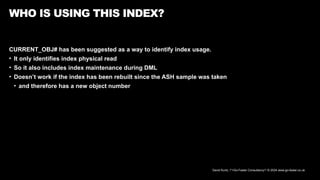 David Kurtz, /*+Go-Faster Consultancy*/ © 2024 www.go-faster.co.uk
WHO IS USING THIS INDEX?
CURRENT_OBJ# has been suggested as a way to identify index usage.
• It only identifies index physical read
• So it also includes index maintenance during DML
• Doesn’t work if the index has been rebuilt since the ASH sample was taken
• and therefore has a new object number
 