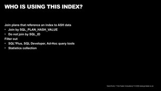 David Kurtz, /*+Go-Faster Consultancy*/ © 2024 www.go-faster.co.uk
WHO IS USING THIS INDEX?
Join plans that reference an index to ASH data
• Join by SQL_PLAN_HASH_VALUE
• Do not join by SQL_ID
Filter out
• SQL*Plus, SQL Developer, Ad-Hoc query tools
• Statistics collection
 
