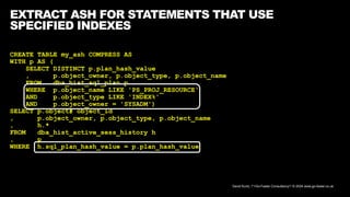 David Kurtz, /*+Go-Faster Consultancy*/ © 2024 www.go-faster.co.uk
EXTRACT ASH FOR STATEMENTS THAT USE
SPECIFIED INDEXES
CREATE TABLE my_ash COMPRESS AS
WITH p AS (
SELECT DISTINCT p.plan_hash_value
, p.object_owner, p.object_type, p.object_name
FROM dba_hist_sql_plan p
WHERE p.object_name LIKE 'PS_PROJ_RESOURCE'
AND p.object_type LIKE 'INDEX%'
AND p.object_owner = 'SYSADM')
SELECT p.object# object_id
, p.object_owner, p.object_type, p.object_name
, h.*
FROM dba_hist_active_sess_history h
, p
WHERE h.sql_plan_hash_value = p.plan_hash_value
 